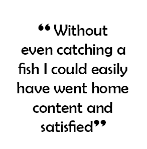  “ Without even catching a fish I could easily have went home content and satisfied”