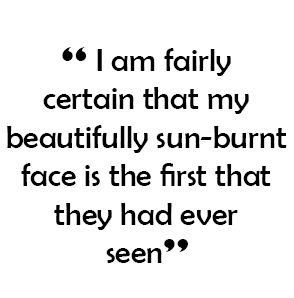  “ I am fairly certain that my beautifully sun-burnt face is the first that they had ever seen”