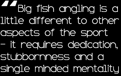 “Big fish angling is a little different to other aspects of the sport - it requires dedication, stubbornness and a si...