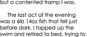but a contented tramp I was.    The last act of the evening was a 6lb 14oz fish that fell just before dark. I topped ...
