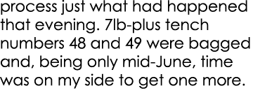 process just what had happened that evening. 7lb-plus tench numbers 48 and 49 were bagged and, being only mid-June, t...