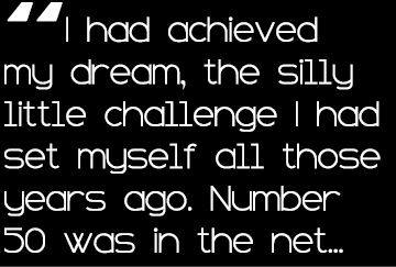 “I had achieved my dream, the silly little challenge I had set myself all those years ago. Number 50 was in the net...
