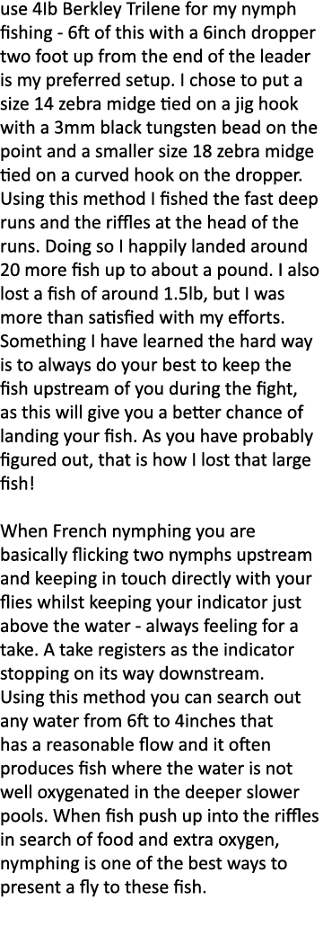 use 4Ib Berkley Trilene for my nymph fishing - 6ft of this with a 6inch dropper two foot up from the end of the leade...