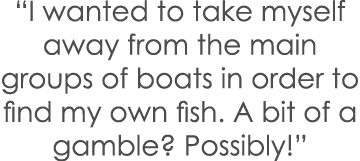 “I wanted to take myself away from the main groups of boats in order to find my own fish. A bit of a gamble? Possibly!”