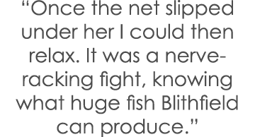 “Once the net slipped under her I could then relax. It was a nerve-racking fight, knowing what huge fish Blithfield c...