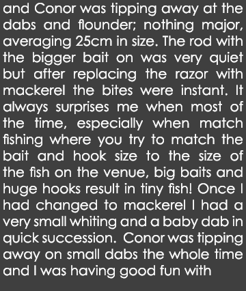 and Conor was tipping away at the dabs and flounder; nothing major, averaging 25cm in size. The rod with the bigger b...