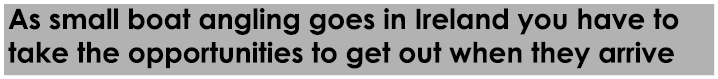 As small boat angling goes in Ireland you have to take the opportunities to get out when they arrive