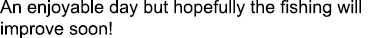 An enjoyable day but hopefully the fishing will improve soon!