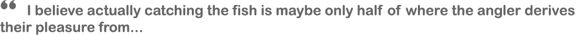 “ I believe actually catching the fish is maybe only half of where the angler derives their pleasure from...