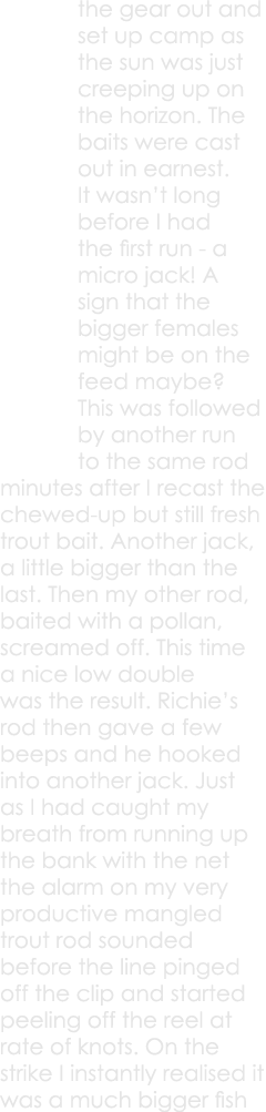 the gear out and set up camp as the sun was just creeping up on the horizon. The baits were cast out in earnest. It w...