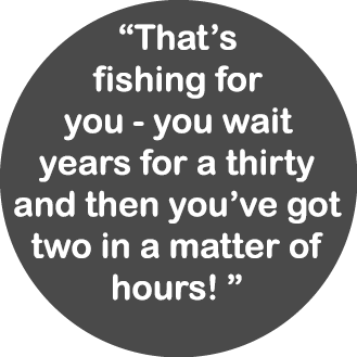 “That’s fishing for you - you wait years for a thirty and then you’ve got two in a matter of hours! ”